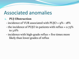 Associated anomalies
1. PUJ Obstruction
- incidence of VUR associated with PUJO = 9% - 18%
- the incidence of PUJO in patients with reflux = 0.75%
to 3.6%
- incidence with high-grade reflux = five times more
likely than lower grades of reflux
 