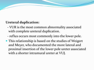 Ureteral duplication:
- VUR is the most common abnormality associated
with complete ureteral duplication.
- reflux occurs most commonly into the lower pole.
 This relationship is based on the studies of Weigert
and Meyer, who documented the more lateral and
proximal insertion of the lower pole ureter associated
with a shorter intramural ureter at VUJ.
 