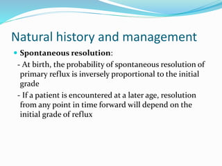 Natural history and management
 Spontaneous resolution:
- At birth, the probability of spontaneous resolution of
primary reflux is inversely proportional to the initial
grade
- If a patient is encountered at a later age, resolution
from any point in time forward will depend on the
initial grade of reflux
 