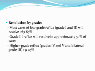  Resolution by grade:
- Most cases of low-grade reflux (grade I and II) will
resolve : 63-85%
- Grade III reflux will resolve in approximately 50% of
cases
- Higher-grade reflux (grades IV and V and bilateral
grade III) : 9-25%
 
