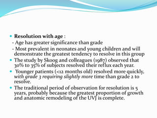  Resolution with age :
- Age has greater significance than grade
- Most prevalent in neonates and young children and will
demonstrate the greatest tendency to resolve in this group
 The study by Skoog and colleagues (1987) observed that
30% to 35% of subjects resolved their reflux each year.
 Younger patients (<12 months old) resolved more quickly,
with grade 3 requiring slightly more time than grade 2 to
resolve.
 The traditional period of observation for resolution is 5
years, probably because the greatest proportion of growth
and anatomic remodeling of the UVJ is complete.
 