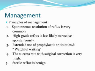 Management
 Principles of management:
1. Spontaneous resolution of reflux is very
common
2. High-grade reflux is less likely to resolve
spontaneously.
3. Extended use of prophylactic antibiotics &
“ Watchful waiting”
4. The success rate with surgical correction is very
high.
5. Sterile reflux is benign.
 