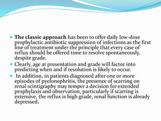  The classic approach has been to offer daily low-dose
prophylactic antibiotic suppression of infections as the first
line of treatment under the principle that every case of
reflux should be offered time to resolve spontaneously,
despite grade.
 Clearly, age at presentation and grade will factor into
predicting when and if resolution is likely to occur.
 In addition, in patients diagnosed after one or more
episodes of pyelonephritis, the presence of scarring on
renal scintigraphy may temper a decision for extended
prophylaxis and observation, particularly if scarring is
extensive, the reflux is high grade, renal function is already
depressed.
 