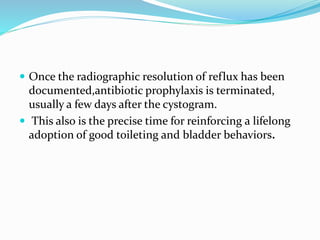  Once the radiographic resolution of reflux has been
documented,antibiotic prophylaxis is terminated,
usually a few days after the cystogram.
 This also is the precise time for reinforcing a lifelong
adoption of good toileting and bladder behaviors.
 
