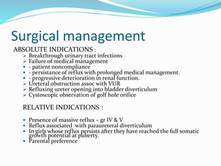 Surgical management
ABSOLUTE INDICATIONS :
 Breakthrough urinary tract infections
 Failure of medical management
 - patient noncompliance
 - persistance of reflux with prolonged medical management.
 - progressive deterioration in renal function.
 Ureteral obstruction assoc with VUR
 Refluxing ureter opening into bladder diverticulum
 Cystoscopic observation of golf hole orifice
RELATIVE INDICATIONS :
 Presence of massive reflux – gr IV & V
 Reflux associated with paraureteral diverticulum
 In girls whose reflux persists after they have reached the full somatic
growth potential at puberty.
 Parental preference
 