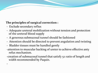 The principles of surgical correction :
- Exclude secondary reflux
- Adequate ureteral mobilization without tension and protection
of the ureteral blood supply
- A generous submucosal tunnel should be fashioned
- Attention should be directed to prevent angulation and twisting
- Bladder tissues must be handled gently
-attention to muscular backing of ureter to achieve effective anty
refux mechanism.
-creation of submucosal tunnel that satisfy 5:1 ratio of length and
width recommended by Paquin.
-
 