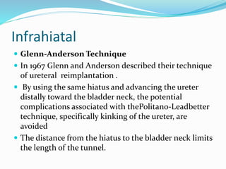 Infrahiatal
 Glenn-Anderson Technique
 In 1967 Glenn and Anderson described their technique
of ureteral reimplantation .
 By using the same hiatus and advancing the ureter
distally toward the bladder neck, the potential
complications associated with thePolitano-Leadbetter
technique, specifically kinking of the ureter, are
avoided
 The distance from the hiatus to the bladder neck limits
the length of the tunnel.
 