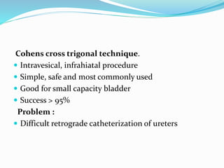 Cohens cross trigonal technique.
 Intravesical, infrahiatal procedure
 Simple, safe and most commonly used
 Good for small capacity bladder
 Success > 95%
Problem :
 Difficult retrograde catheterization of ureters
 