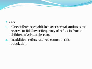  Race
1. One difference established over several studies is the
relative 10-fold lower frequency of reflux in female
children of African descent.
2. In addition, reflux resolved sooner in this
population.
 
