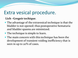 Extra vesical procedure.
Lich –Gregoir techique.
 The advantage of the extravesical technique is that the
bladder is not opened; thus postoperative hematuria
and bladder spasms are minimized.
 The technique is simple to learn.
 The main concern with this technique has been the
development of transient voiding inefficiency that is
seen in up to 20% of cases.
 