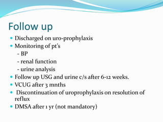 Follow up
 Discharged on uro-prophylaxis
 Monitoring of pt’s
- BP
- renal function
- urine analysis
 Follow up USG and urine c/s after 6-12 weeks.
 VCUG after 3 mnths
 Discontinuation of uroprophylaxis on resolution of
reflux
 DMSA after 1 yr (not mandatory)
 
