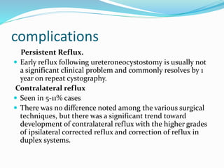 complications
Persistent Reflux.
 Early reflux following ureteroneocystostomy is usually not
a significant clinical problem and commonly resolves by 1
year on repeat cystography.
Contralateral reflux
 Seen in 5-11% cases
 There was no difference noted among the various surgical
techniques, but there was a significant trend toward
development of contralateral reflux with the higher grades
of ipsilateral corrected reflux and correction of reflux in
duplex systems.
 