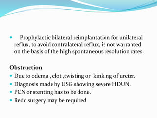  Prophylactic bilateral reimplantation for unilateral
reflux, to avoid contralateral reflux, is not warranted
on the basis of the high spontaneous resolution rates.
Obstruction
 Due to odema , clot ,twisting or kinking of ureter.
 Diagnosis made by USG showing severe HDUN.
 PCN or stenting has to be done.
 Redo surgery may be required
 