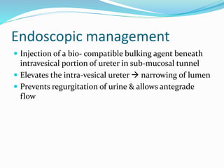 Endoscopic management
 Injection of a bio- compatible bulking agent beneath
intravesical portion of ureter in sub-mucosal tunnel
 Elevates the intra-vesical ureter  narrowing of lumen
 Prevents regurgitation of urine & allows antegrade
flow
 