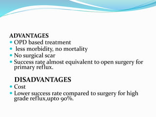 ADVANTAGES
 OPD based treatment
 less morbidity, no mortality
 No surgical scar
 Success rate almost equivalent to open surgery for
primary reflux.
DISADVANTAGES
 Cost
 Lower success rate compared to surgery for high
grade reflux,upto 90%.
 