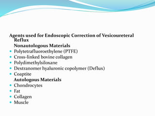 Agents used for Endoscopic Correction of Vesicoureteral
Reflux
Nonautologous Materials
 Polytetrafluoroethylene (PTFE)
 Cross-linked bovine collagen
 Polydimethylsiloxane
 Dextranomer hyaluronic copolymer (Deflux)
 Coaptite
Autologous Materials
 Chondrocytes
 Fat
 Collagen
 Muscle
 