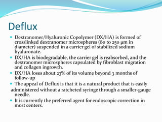 Deflux
 Dextranomer/Hyaluronic Copolymer (DX/HA) is formed of
crosslinked dextranomer microspheres (80 to 250 μm in
diameter) suspended in a carrier gel of stabilized sodium
hyaluronate.
 DX/HA is biodegradable, the carrier gel is reabsorbed, and the
dextranomer microspheres capsulated by fibroblast migration
and collagen ingrowth.
 DX/HA loses about 23% of its volume beyond 3 months of
follow-up
 The appeal of Deflux is that it is a natural product that is easily
administered without a ratcheted syringe through a smaller-gauge
needle.
 It is currently the preferred agent for endoscopic correction in
most centers.
 
