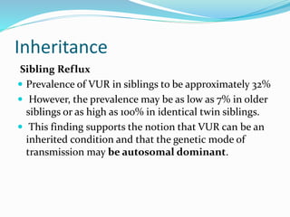 Inheritance
Sibling Reflux
 Prevalence of VUR in siblings to be approximately 32%
 However, the prevalence may be as low as 7% in older
siblings or as high as 100% in identical twin siblings.
 This finding supports the notion that VUR can be an
inherited condition and that the genetic mode of
transmission may be autosomal dominant.
 