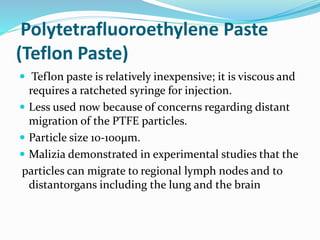 Polytetrafluoroethylene Paste
(Teflon Paste)
 Teflon paste is relatively inexpensive; it is viscous and
requires a ratcheted syringe for injection.
 Less used now because of concerns regarding distant
migration of the PTFE particles.
 Particle size 10-100μm.
 Malizia demonstrated in experimental studies that the
particles can migrate to regional lymph nodes and to
distantorgans including the lung and the brain
 