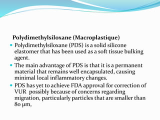 Polydimethylsiloxane (Macroplastique)
 Polydimethylsiloxane (PDS) is a solid silicone
elastomer that has been used as a soft tissue bulking
agent.
 The main advantage of PDS is that it is a permanent
material that remains well encapsulated, causing
minimal local inflammatory changes.
 PDS has yet to achieve FDA approval for correction of
VUR possibly because of concerns regarding
migration, particularly particles that are smaller than
80 μm,
 