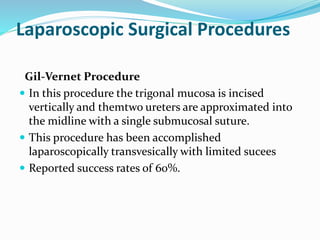 Laparoscopic Surgical Procedures
Gil-Vernet Procedure
 In this procedure the trigonal mucosa is incised
vertically and themtwo ureters are approximated into
the midline with a single submucosal suture.
 This procedure has been accomplished
laparoscopically transvesically with limited sucees
 Reported success rates of 60%.
 