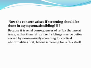 Now the concern arises if screening should be
done in asymptomatic sibling????
Because it is renal consequences of reflux that are at
issue, rather than reflux itself, siblings may be better
served by noninvasively screening for cortical
abnormalities first, before screening for reflux itself.
 