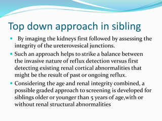 Top down approach in sibling
 By imaging the kidneys first followed by assessing the
integrity of the ureterovesical junctions.
 Such an approach helps to strike a balance between
the invasive nature of reflux detection versus first
detecting existing renal cortical abnormalities that
might be the result of past or ongoing reflux.
 Considering the age and renal integrity combined, a
possible graded approach to screening is developed for
siblings older or younger than 5 years of age,with or
without renal structural abnormalities
 
