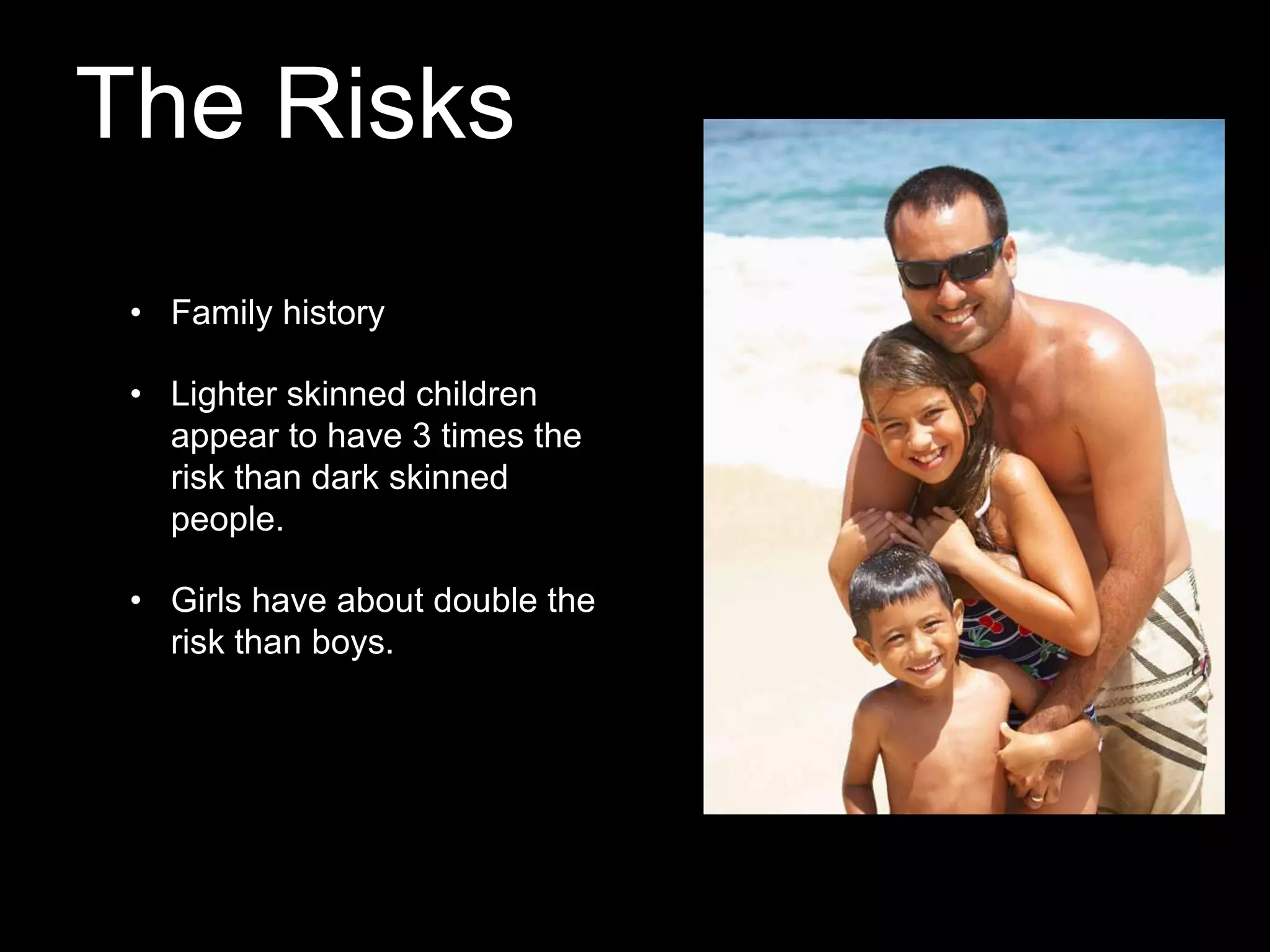 The Risks
• Family history
• Lighter skinned children
appear to have 3 times the
risk than dark skinned
people.
• Girls have about double the
risk than boys.

 