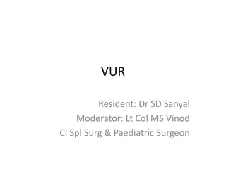 VUR
Resident: Dr SD Sanyal
Moderator: Lt Col MS Vinod
Cl Spl Surg & Paediatric Surgeon
 