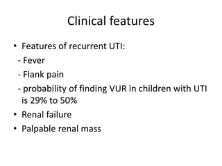 Clinical features
• Features of recurrent UTI:
- Fever
- Flank pain
- probability of finding VUR in children with UTI
is 29% to 50%
• Renal failure
• Palpable renal mass
 