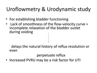 Uroflowmetry & Urodynamic study
• For establishing bladder functioning
• Lack of smoothness of the flow-velocity curve =
incomplete relaxation of the bladder outlet
during voiding
delays the natural history of reflux resolution or
even
perpetuate reflux
• Increased PVRU may be a risk factor for UTI
 