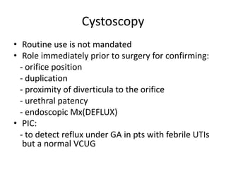 Cystoscopy
• Routine use is not mandated
• Role immediately prior to surgery for confirming:
- orifice position
- duplication
- proximity of diverticula to the orifice
- urethral patency
- endoscopic Mx(DEFLUX)
• PIC:
- to detect reflux under GA in pts with febrile UTIs
but a normal VCUG
 
