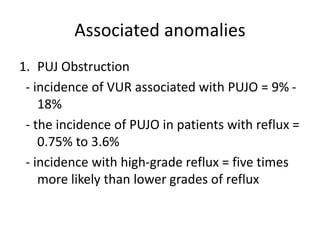 Associated anomalies
1. PUJ Obstruction
- incidence of VUR associated with PUJO = 9% -
18%
- the incidence of PUJO in patients with reflux =
0.75% to 3.6%
- incidence with high-grade reflux = five times
more likely than lower grades of reflux
 