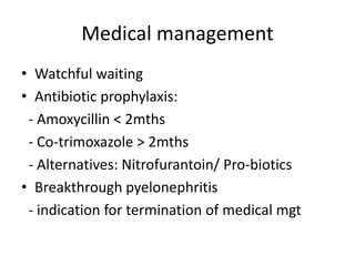 Medical management
• Watchful waiting
• Antibiotic prophylaxis:
- Amoxycillin < 2mths
- Co-trimoxazole > 2mths
- Alternatives: Nitrofurantoin/ Pro-biotics
• Breakthrough pyelonephritis
- indication for termination of medical mgt
 