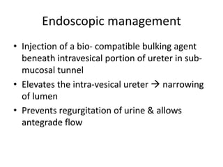 Endoscopic management
• Injection of a bio- compatible bulking agent
beneath intravesical portion of ureter in sub-
mucosal tunnel
• Elevates the intra-vesical ureter  narrowing
of lumen
• Prevents regurgitation of urine & allows
antegrade flow
 