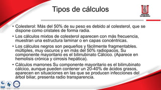 Tipos de cálculos
• Colesterol: Más del 50% de su peso es debido al colesterol, que se
dispone como cristales de forma radia.
• Los cálculos mixtos de colesterol aparecen con más frecuencia,
muestran una estructura laminar o en capas concéntricas.
• Los cálculos negros son pequeños y fácilmente fragmentables.
múltiples, muy oscuros y en más del 50% radiopacos, Su
componente mayoritario es el bilirrubinato Cálcico. (Aparece en
hemolisis crónica y cirrosis hepática).
• Cálculos marrones Su componente mayoritario es el bilirrubinato
cálcico, aunque pueden contener un 20-40% de ácidos grasos,
aparecen en situaciones en las que se producen infecciones del
árbol biliar, presenta radio transparencia.
 
