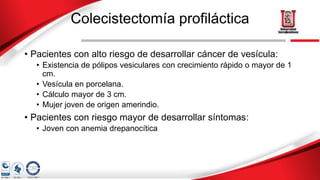 Colecistectomía profiláctica
• Pacientes con alto riesgo de desarrollar cáncer de vesícula:
• Existencia de pólipos vesiculares con crecimiento rápido o mayor de 1
cm.
• Vesícula en porcelana.
• Cálculo mayor de 3 cm.
• Mujer joven de origen amerindio.
• Pacientes con riesgo mayor de desarrollar síntomas:
• Joven con anemia drepanocítica
 