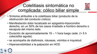 Colelitiasis sintomática no
complicada: cólico biliar simple
• Síntoma atribuible a la colelitiasis biliar (producto de la
obstrucción del conducto cístico).
• Manifestación dolor localizado en epigastrio-hipocondrio
derecho, en un 50% de los casos irradiado a hombro derecho o
escapula del mismo lado.
• Duración de aproximadamente 15 – 1 hora luego cede. (> 5 h
colecistitis aguda).
• se acompaña de diaforesis, náuseas, vómitos e inquietud.
• Hipersensibilidad a la palpación en HCD.
 