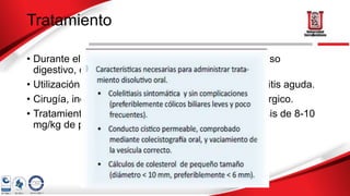Tratamiento
• Durante el episodio de cólico biliar se aconseja reposo
digestivo, calor local y analgesia.
• Utilización de AINES, previene progresión a colecistitis aguda.
• Cirugía, indicada en pacientes con bajo riesgo quirúrgico.
• Tratamiento disolutivo ácido ursodesoxicólico (a dosis de 8-10
mg/kg de peso/día, antes de acostarse).
 