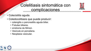 Colelitiasis sintomática con
complicaciones
• Colecistitis aguda.
• Coledocolitiasis que puede producir:
• colangitis o pancreatitis aguda biliar.
• Fístulas biliares.
• síndrome de Mirizzi.
• Vesícula en porcelana.
• Neoplasia vesicular.
 
