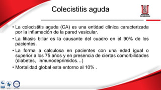 Colecistitis aguda
• La colecistitis aguda (CA) es una entidad clínica caracterizada
por la inflamación de la pared vesicular.
• La litiasis biliar es la causante del cuadro en el 90% de los
pacientes.
• La forma a calculosa en pacientes con una edad igual o
superior a los 75 años y en presencia de ciertas comorbilidades
(diabetes, inmunodeprimidos…)
• Mortalidad global esta entorno al 10% .
 