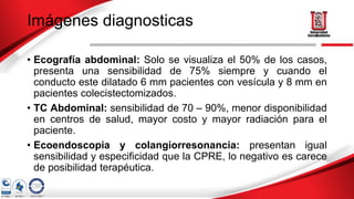Imágenes diagnosticas
• Ecografía abdominal: Solo se visualiza el 50% de los casos,
presenta una sensibilidad de 75% siempre y cuando el
conducto este dilatado 6 mm pacientes con vesícula y 8 mm en
pacientes colecistectomizados.
• TC Abdominal: sensibilidad de 70 – 90%, menor disponibilidad
en centros de salud, mayor costo y mayor radiación para el
paciente.
• Ecoendoscopia y colangiorresonancia: presentan igual
sensibilidad y especificidad que la CPRE, lo negativo es carece
de posibilidad terapéutica.
 