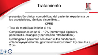 Tratamiento
• presentación clínica, comorbilidad del paciente, experiencia de
los especialistas, técnicas disponibles...
CPRE
• Tasa de mortalidad inferior al 1%
• Complicaciones en un 5 – 10% (hemorragia digestiva,
pancreatitis, colangitis y perforación retroduodenal).
• Restringido a pacientes con divertículos duodenales,
coledocoyeyunostomía, gastrectomizados Billroth II y cálculos >
2 cm.
 