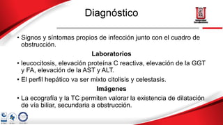 Diagnóstico
• Signos y síntomas propios de infección junto con el cuadro de
obstrucción.
Laboratorios
• leucocitosis, elevación proteína C reactiva, elevación de la GGT
y FA, elevación de la AST y ALT.
• El perfil hepático va ser mixto citolisis y celestasis.
Imágenes
• La ecografía y la TC permiten valorar la existencia de dilatación
de vía biliar, secundaria a obstrucción.
 