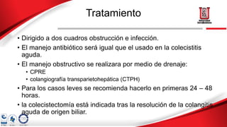 Tratamiento
• Dirigido a dos cuadros obstrucción e infección.
• El manejo antibiótico será igual que el usado en la colecistitis
aguda.
• El manejo obstructivo se realizara por medio de drenaje:
• CPRE
• colangiografía transparietohepática (CTPH)
• Para los casos leves se recomienda hacerlo en primeras 24 – 48
horas.
• la colecistectomía está indicada tras la resolución de la colangitis
aguda de origen biliar.
 