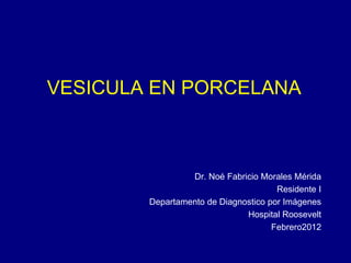 VESICULA EN PORCELANA
Dr. Noé Fabricio Morales Mérida
Residente I
Departamento de Diagnostico por Imágenes
Hospital Roosevelt
Febrero2012
 