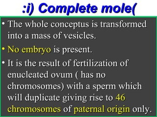 :i) Complete mole(
• The whole conceptus is transformed
  into a mass of vesicles.
• No embryo is present.
• It is the result of fertilization of
  enucleated ovum ( has no
  chromosomes) with a sperm which
  will duplicate giving rise to 46
  chromosomes of paternal origin only.
 