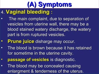 (A) Symptoms
4. Vaginal bleeding :
• The main complaint, due to separation of
   vesicles from uterine wall, there may be a
   blood stained watery discharge, the watery
   part is from ruptured vesicles.
• Prune juice disharge may occur.
•   The blood is brown because it has retained
    for sometime in the uterine cavity.
•   passage of vesicles is diagnostic.
•   The blood may be concealed causing
    enlargment & tenderness of the uterus.
 