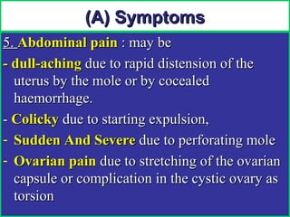 (A) Symptoms
5. Abdominal pain : may be
- dull-aching due to rapid distension of the
  uterus by the mole or by cocealed
  haemorrhage.
- Colicky due to starting expulsion,
- Sudden And Severe due to perforating mole
- Ovarian pain due to stretching of the ovarian
  capsule or complication in the cystic ovary as
  torsion
 