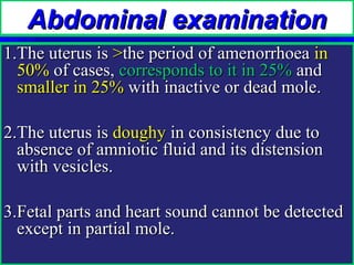 Abdominal examination
1.The uterus is >the period of amenorrhoea in
  50% of cases, corresponds to it in 25% and
  smaller in 25% with inactive or dead mole.

2.The uterus is doughy in consistency due to
  absence of amniotic fluid and its distension
  with vesicles.

3.Fetal parts and heart sound cannot be detected
  except in partial mole.
 